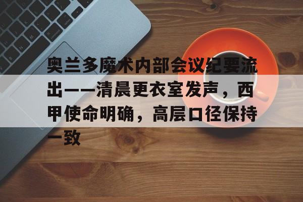 九游娱乐-奥兰多魔术内部会议纪要流出——清晨更衣室发声，西甲使命明确，高层口径保持一致的简单介绍